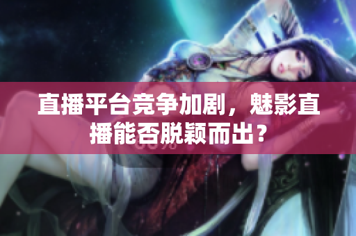 直播平台竞争加剧，魅影直播能否脱颖而出？