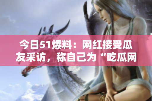 今日51爆料：网红接受瓜友采访，称自己为“吃瓜网红”