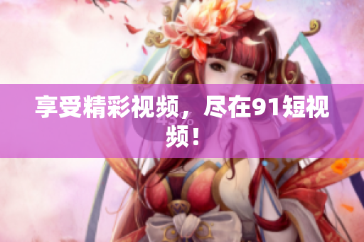 享受精彩视频，尽在91短视频！