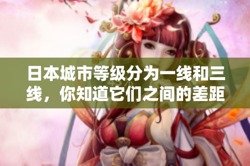 日本城市等级分为一线和三线，你知道它们之间的差距吗？