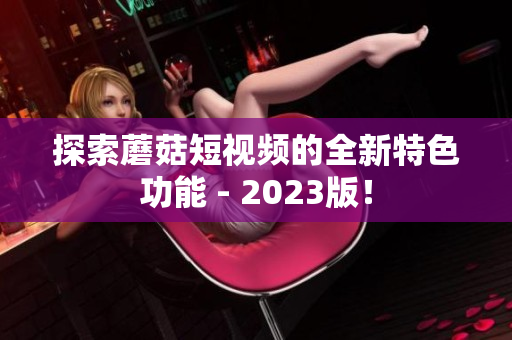 探索蘑菇短视频的全新特色功能 - 2023版！