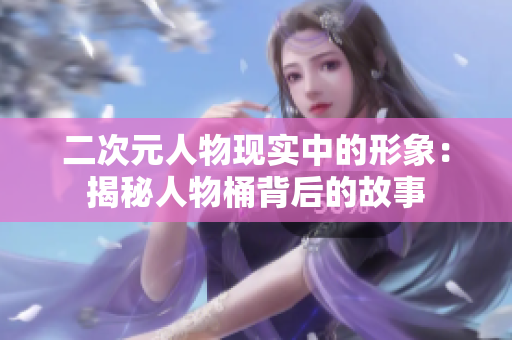 二次元人物现实中的形象：揭秘人物桶背后的故事