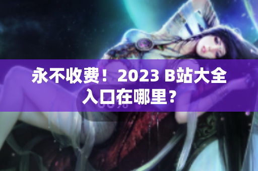 永不收费！2023 B站大全入口在哪里？