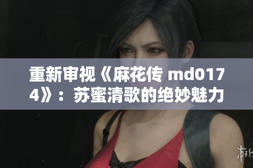 重新审视《麻花传 md0174》：苏蜜清歌的绝妙魅力
