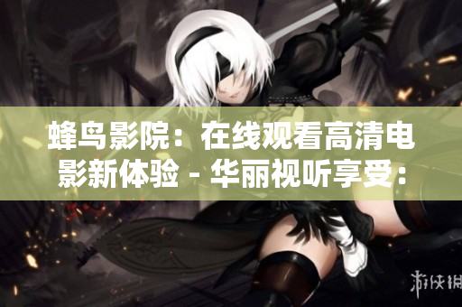 蜂鸟影院：在线观看高清电影新体验 - 华丽视听享受：蜂鸟影院高清电影在线观看