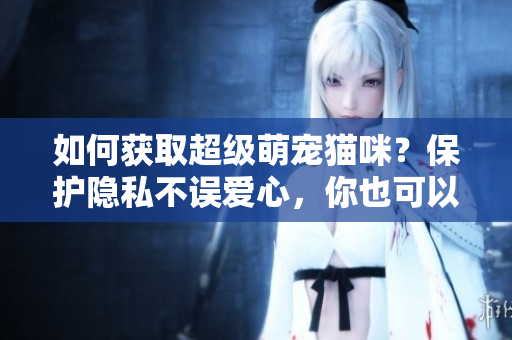 如何获取超级萌宠猫咪？保护隐私不误爱心，你也可以加入！