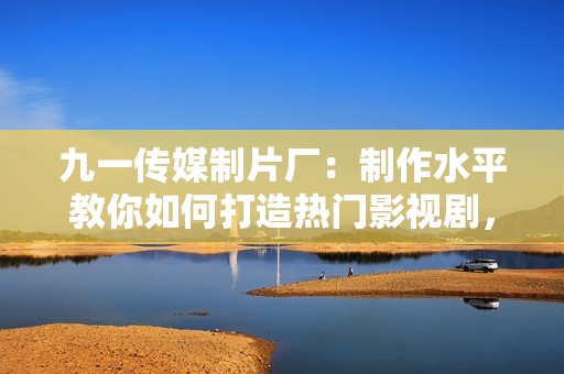 九一传媒制片厂：制作水平教你如何打造热门影视剧，成功之路等你来！