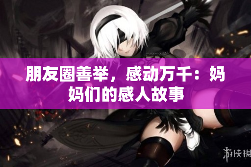 朋友圈善举，感动万千：妈妈们的感人故事