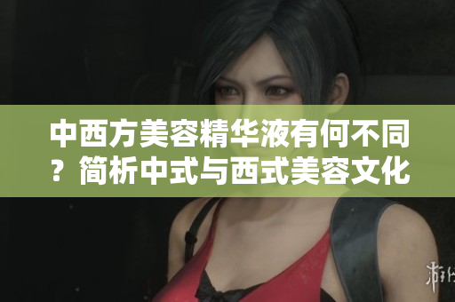 中西方美容精华液有何不同？简析中式与西式美容文化