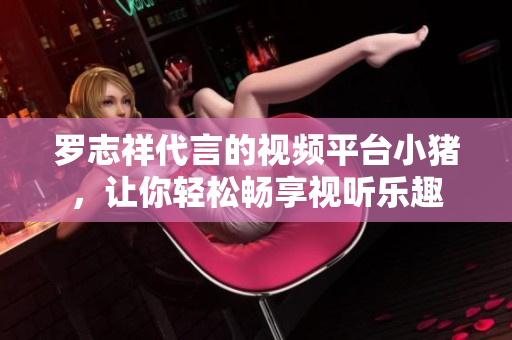 罗志祥代言的视频平台小猪，让你轻松畅享视听乐趣