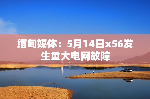 缅甸媒体：5月14日x56发生重大电网故障