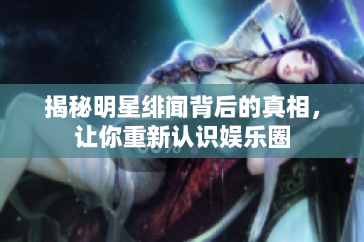 揭秘明星绯闻背后的真相，让你重新认识娱乐圈