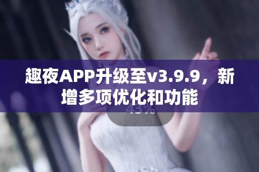 趣夜APP升级至v3.9.9，新增多项优化和功能
