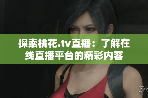 探索桃花.tv直播：了解在线直播平台的精彩内容
