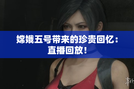 嫦娥五号带来的珍贵回忆：直播回放！