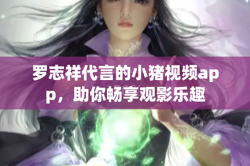 罗志祥代言的小猪视频app，助你畅享观影乐趣