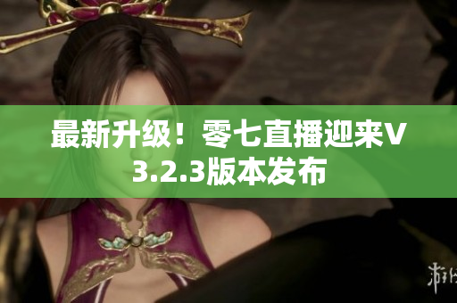 最新升级！零七直播迎来V3.2.3版本发布