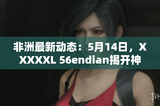 非洲最新动态：5月14日，XXXXXL 56endian揭开神秘面纱