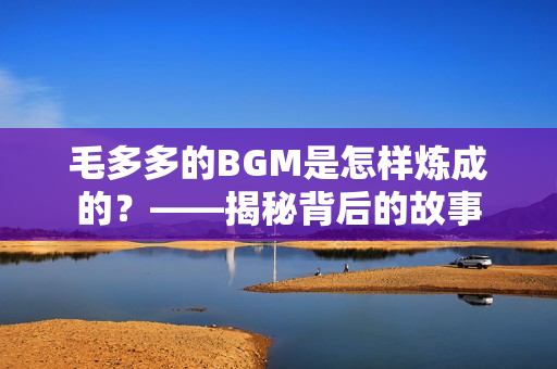 毛多多的BGM是怎样炼成的？——揭秘背后的故事