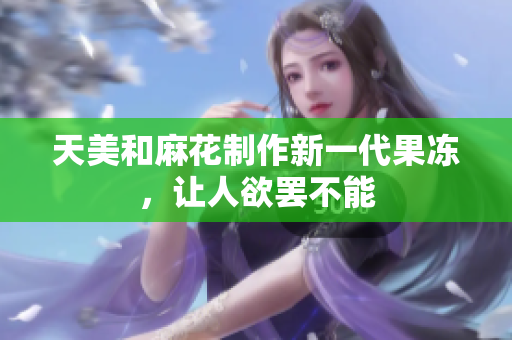 天美和麻花制作新一代果冻，让人欲罢不能