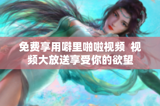 免费享用噼里啪啦视频  视频大放送享受你的欲望