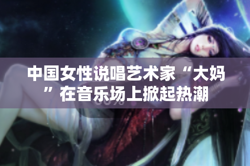 中国女性说唱艺术家“大妈”在音乐场上掀起热潮