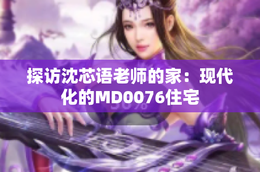 探访沈芯语老师的家：现代化的MD0076住宅