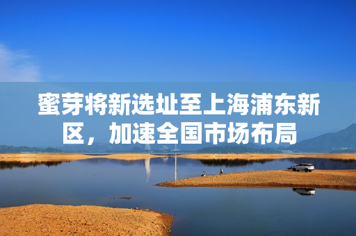 蜜芽将新选址至上海浦东新区，加速全国市场布局