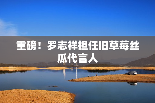 重磅！罗志祥担任旧草莓丝瓜代言人