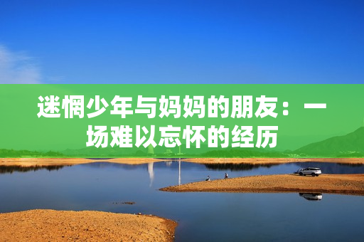 迷惘少年与妈妈的朋友：一场难以忘怀的经历