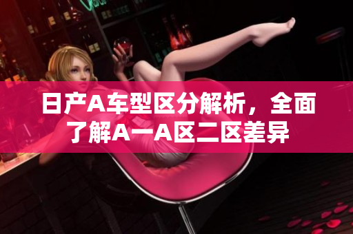 日产A车型区分解析，全面了解A一A区二区差异