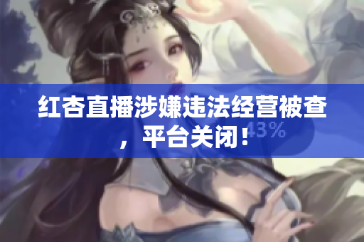 红杏直播涉嫌违法经营被查，平台关闭！