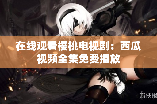 在线观看樱桃电视剧：西瓜视频全集免费播放