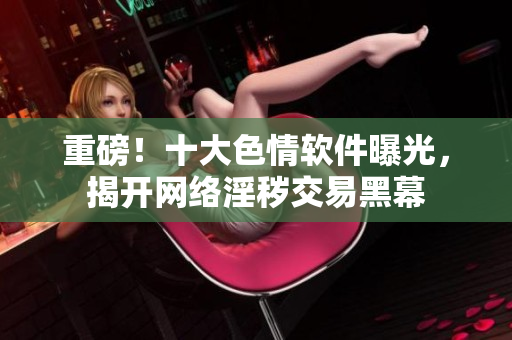 重磅！十大色情软件曝光，揭开网络淫秽交易黑幕
