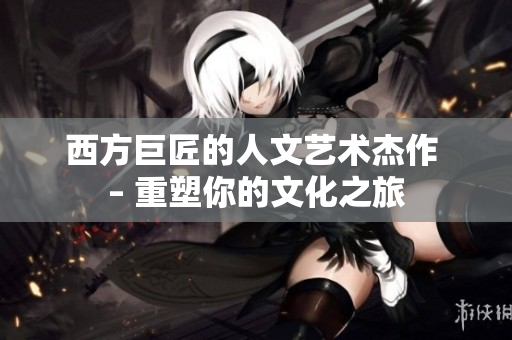 西方巨匠的人文艺术杰作 – 重塑你的文化之旅