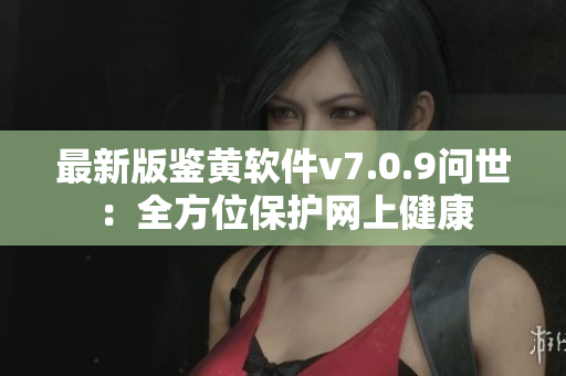 最新版鉴黄软件v7.0.9问世：全方位保护网上健康