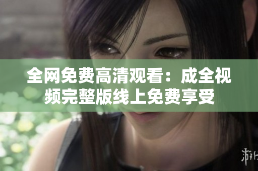 全网免费高清观看：成全视频完整版线上免费享受