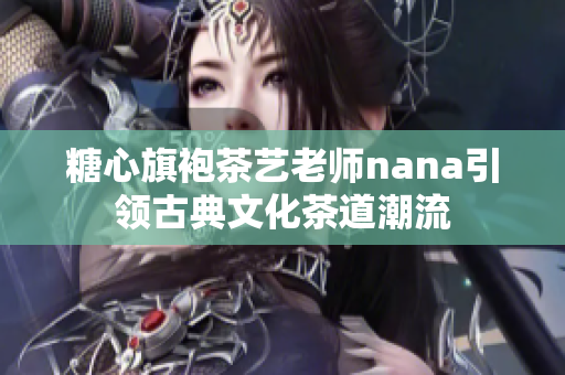 糖心旗袍茶艺老师nana引领古典文化茶道潮流