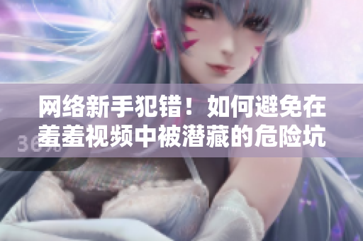 网络新手犯错！如何避免在羞羞视频中被潜藏的危险坑陷阱所诱惑
