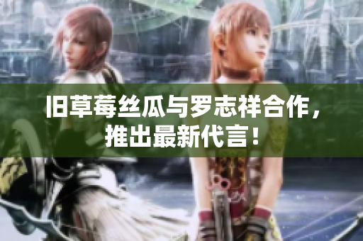 旧草莓丝瓜与罗志祥合作，推出最新代言！