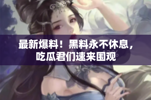 最新爆料！黑料永不休息，吃瓜君们速来围观