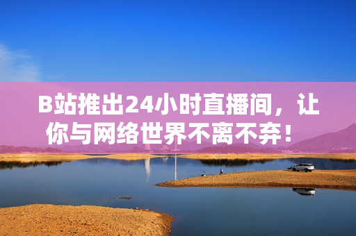 B站推出24小时直播间，让你与网络世界不离不弃！ -- B站打造24小时直播间，让你永不离网！