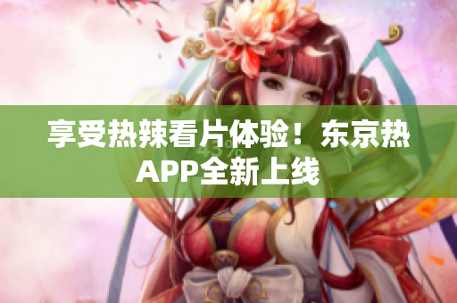 享受热辣看片体验！东京热APP全新上线