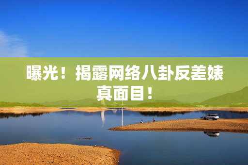 曝光！揭露网络八卦反差婊真面目！