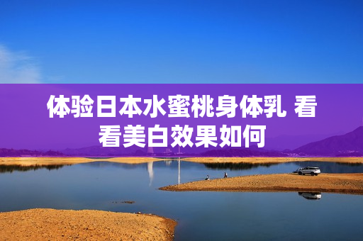 体验日本水蜜桃身体乳 看看美白效果如何