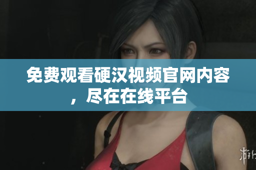 免费观看硬汉视频官网内容，尽在在线平台