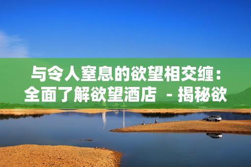 与令人窒息的欲望相交缠：全面了解欲望酒店  - 揭秘欲望酒店：玩出心跳的激情之旅