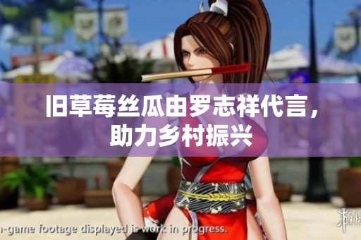 旧草莓丝瓜由罗志祥代言，助力乡村振兴