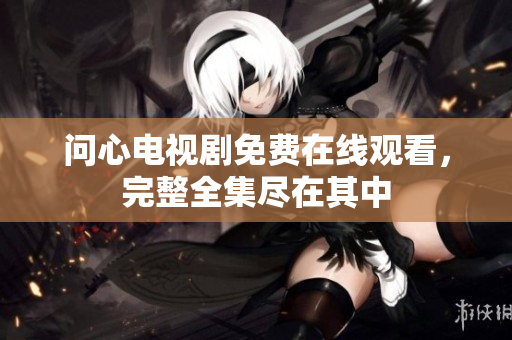 问心电视剧免费在线观看，完整全集尽在其中