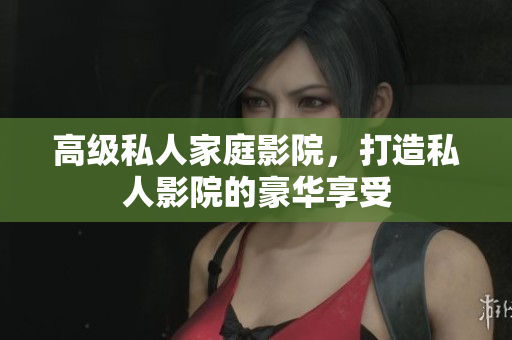 高级私人家庭影院，打造私人影院的豪华享受